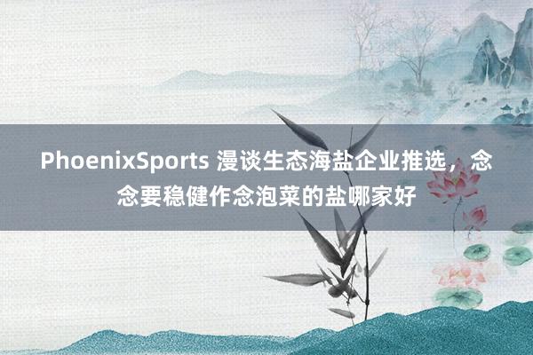 PhoenixSports 漫谈生态海盐企业推选，念念要稳健作念泡菜的盐哪家好