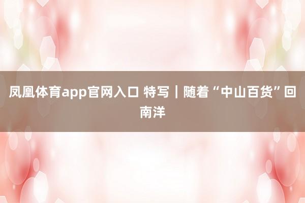 凤凰体育app官网入口 特写｜随着“中山百货”回南洋
