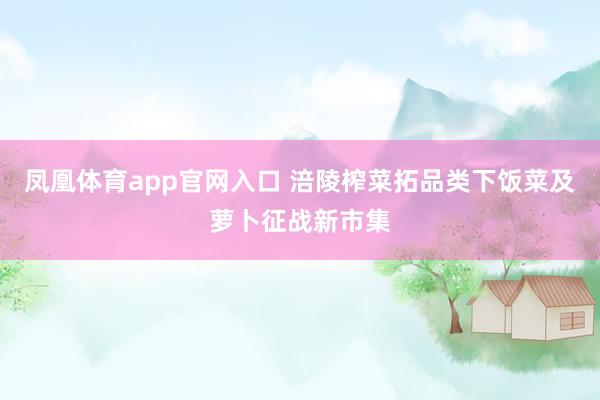 凤凰体育app官网入口 涪陵榨菜拓品类下饭菜及萝卜征战新市集