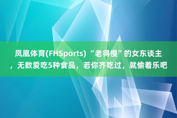 凤凰体育(FHSports) “老得慢”的女东谈主，无数爱吃5种食品，<a href=
