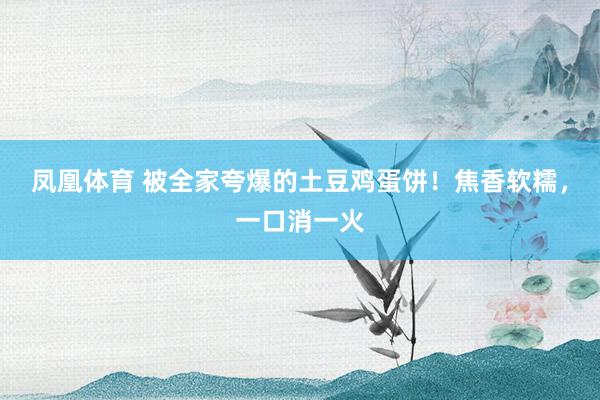 凤凰体育 被全家夸爆的土豆鸡蛋饼！焦香软糯，一口消一火