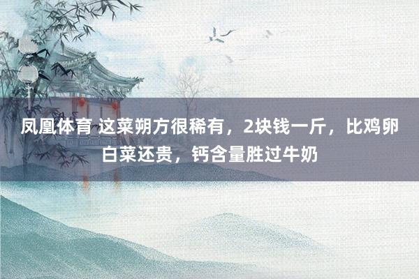 凤凰体育 这菜朔方很稀有，2块钱一斤，比鸡卵白菜还贵，钙含量胜过牛奶