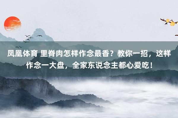 凤凰体育 里脊肉怎样作念最香？教你一招，这样作念一大盘，全家东说念主都心爱吃！