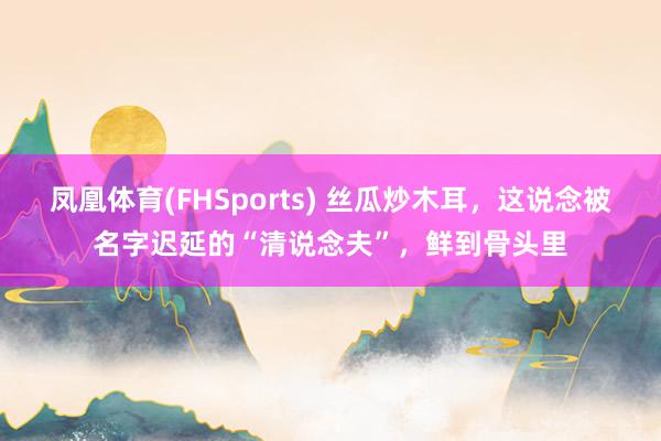 凤凰体育(FHSports) 丝瓜炒木耳，这说念被名字迟延的“清说念夫”，鲜到骨头里