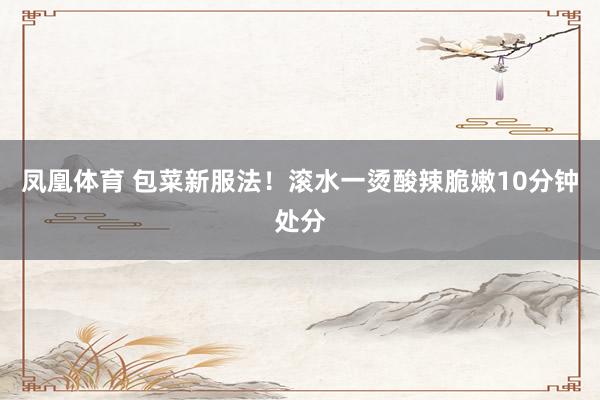 凤凰体育 包菜新服法！滚水一烫酸辣脆嫩10分钟处分