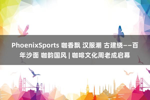 PhoenixSports 咖香飘 汉服潮 古建绕——百年沙面 咖韵国风 | 咖啡文化周老成启幕