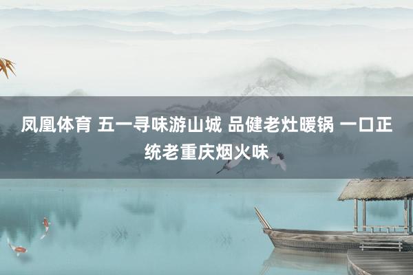 凤凰体育 五一寻味游山城 品健老灶暖锅 一口正统老重庆烟火味