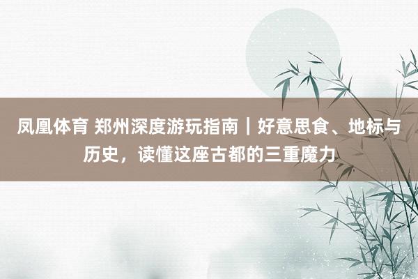 凤凰体育 郑州深度游玩指南｜好意思食、地标与历史，读懂这座古都的三重魔力