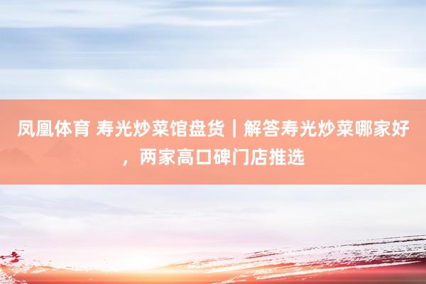 凤凰体育 寿光炒菜馆盘货｜解答寿光炒菜哪家好，两家高口碑门店推选