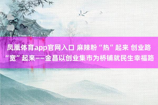 凤凰体育app官网入口 麻辣粉“热”起来 创业路“宽”起来——金昌以创业集市为桥铺就民生幸福路