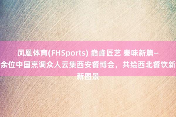 凤凰体育(FHSports) 巅峰匠艺 秦味新篇——30余位中国烹调众人云集西安餐博会，共绘西北餐饮新图景