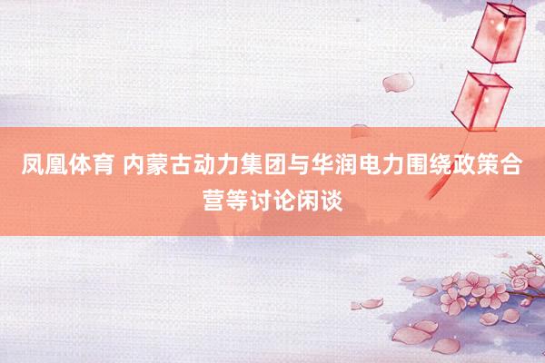 凤凰体育 内蒙古动力集团与华润电力围绕政策合营等讨论闲谈