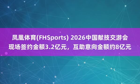 凤凰体育(FHSports) 2026中国献技交游会现场签约金额3.2亿元，互助意向金额约8亿元