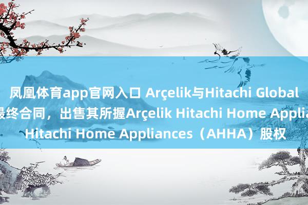 凤凰体育app官网入口 Arçelik与Hitachi Global Life Solutions签署最终合同，出售其所握Arçelik Hitachi Home Appliances（AHHA）股权