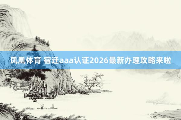 凤凰体育 宿迁aaa认证2026最新办理攻略来啦