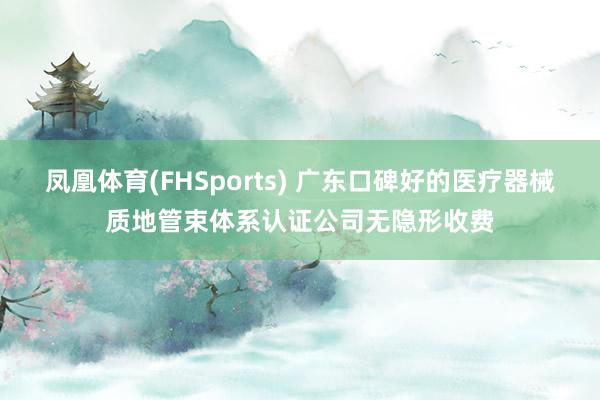 凤凰体育(FHSports) 广东口碑好的医疗器械质地管束体系认证公司无隐形收费