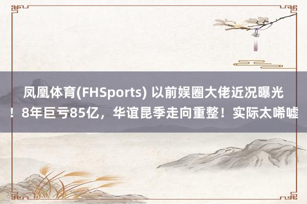 凤凰体育(FHSports) 以前娱圈大佬近况曝光！8年巨亏85亿，华谊昆季走向重整！实际太唏嘘