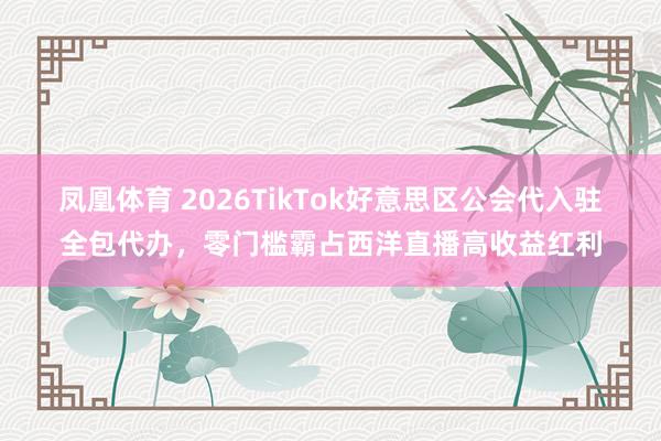 凤凰体育 2026TikTok好意思区公会代入驻全包代办，零门槛霸占西洋直播高收益红利