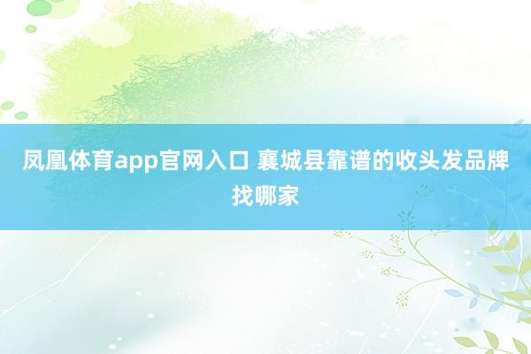 凤凰体育app官网入口 襄城县靠谱的收头发品牌找哪家