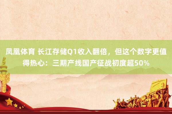 凤凰体育 长江存储Q1收入翻倍，但这个数字更值得热心：三期产线国产征战初度超50%