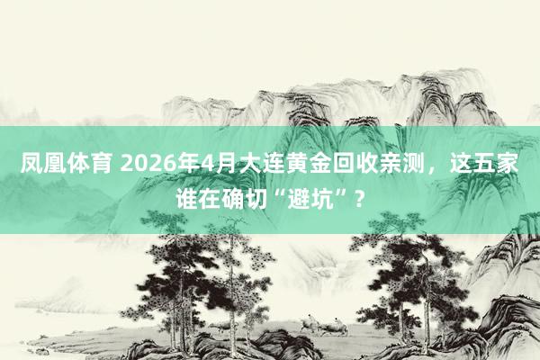 凤凰体育 2026年4月大连黄金回收亲测，这五家谁在确切“避坑”？
