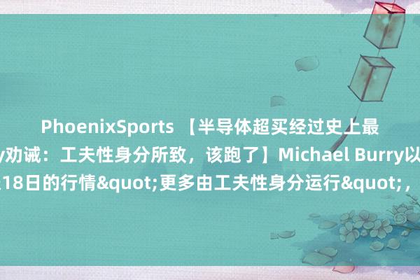 PhoenixSports 【半导体超买经过史上最高，“大空头”Burry劝诫：工夫性身分所致，该跑了】Michael Burry以为费城半导体指数连涨18日的行情"更多由工夫性身分运行"，短缺基本面维持。他示意：”要是他捏有半导体股多头头寸，当今会给与卖出。”