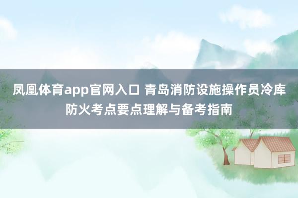 凤凰体育app官网入口 青岛消防设施操作员冷库防火考点要点理解与备考指南