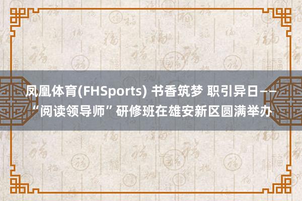凤凰体育(FHSports) 书香筑梦 职引异日——“阅读领导师”研修班在雄安新区圆满举办