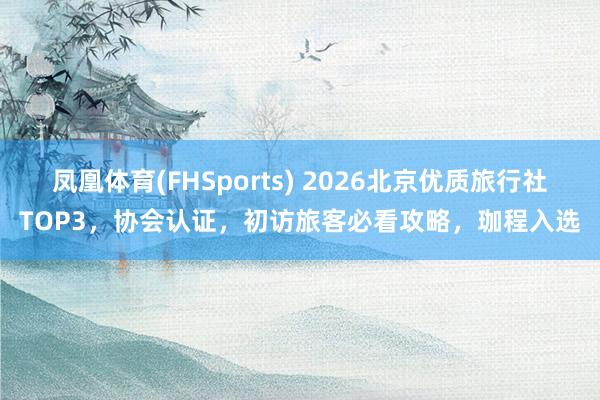 凤凰体育(FHSports) 2026北京优质旅行社TOP3，协会认证，初访旅客必看攻略，珈程入选