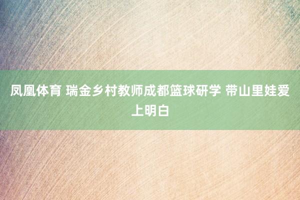凤凰体育 瑞金乡村教师成都篮球研学 带山里娃爱上明白