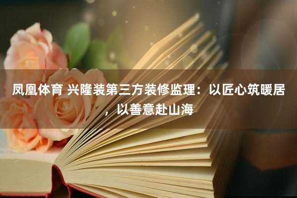凤凰体育 兴隆装第三方装修监理：以匠心筑暖居，以善意赴山海