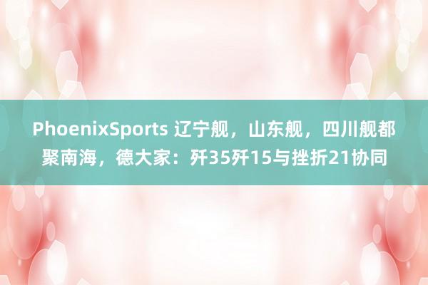 PhoenixSports 辽宁舰，山东舰，四川舰都聚南海，德大家：歼35歼15与挫折21协同