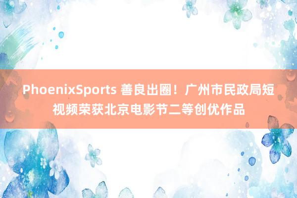 PhoenixSports 善良出圈！广州市民政局短视频荣获北京电影节二等创优作品