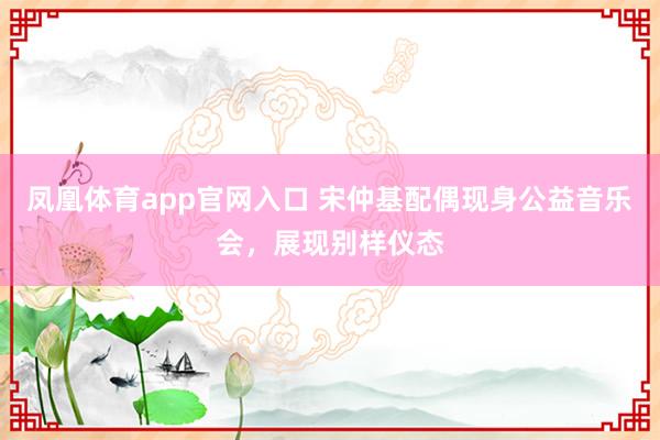 凤凰体育app官网入口 宋仲基配偶现身公益音乐会，展现别样仪态