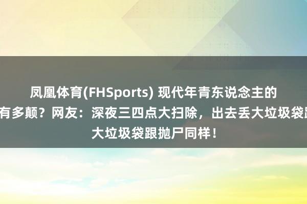 凤凰体育(FHSports) 现代年青东说念主的精神情景能有多颠？网友：深夜三四点大扫除，出去丢大垃圾袋跟抛尸同样！