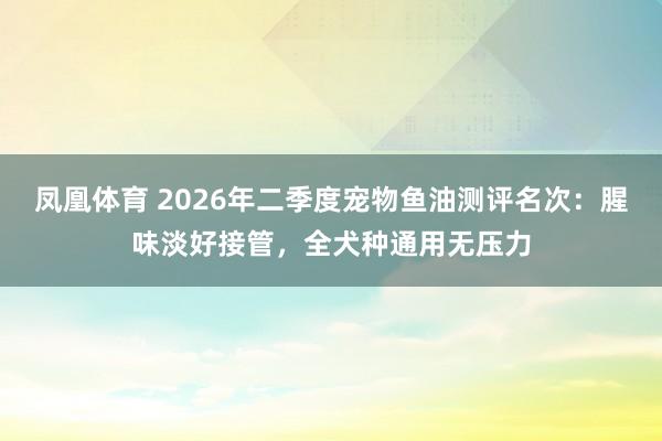 凤凰体育 2026年二季度宠物鱼油测评名次：腥味淡好接管，全犬种通用无压力