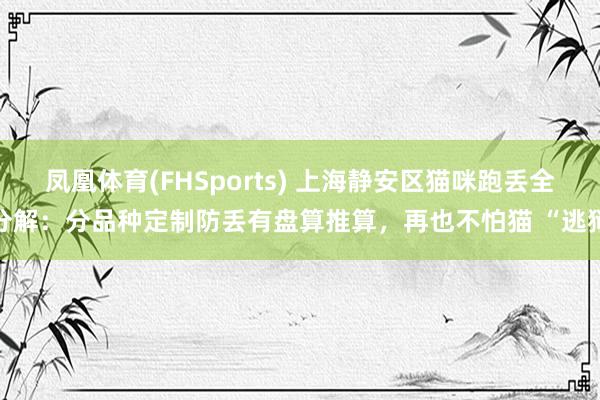 凤凰体育(FHSports) 上海静安区猫咪跑丢全分解：分品种定制防丢有盘算推算，再也不怕猫 “逃狱