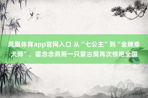 凤凰体育app官网入口 从“七公主”到“金牌牵犬师”，霍念念燕用一只蒙古獒再次惊艳全国