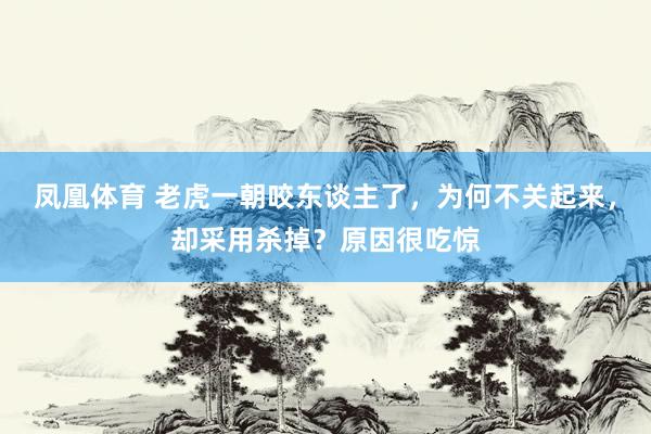 凤凰体育 老虎一朝咬东谈主了，为何不关起来，却采用杀掉？原因很吃惊