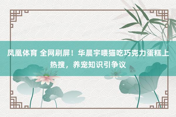 凤凰体育 全网刷屏！华晨宇喂猫吃巧克力蛋糕上热搜，养宠知识引争议