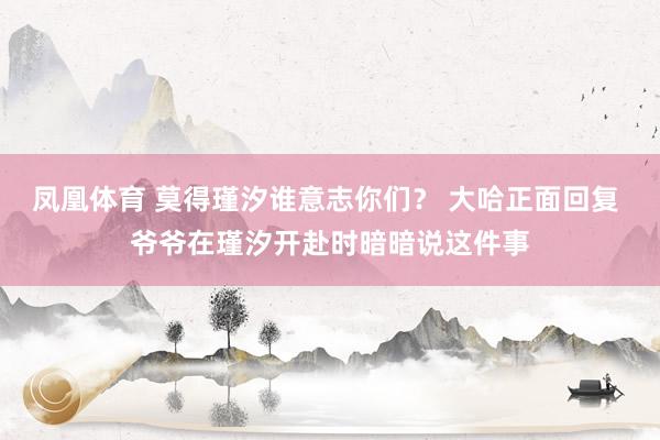凤凰体育 莫得瑾汐谁意志你们？ 大哈正面回复 爷爷在瑾汐开赴时暗暗说这件事