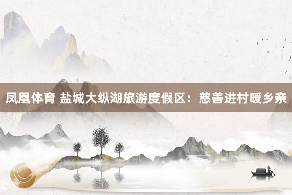 凤凰体育 盐城大纵湖旅游度假区：慈善进村暖乡亲