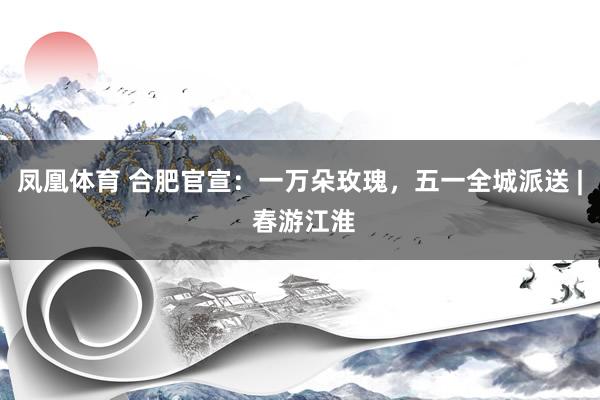 凤凰体育 合肥官宣：一万朵玫瑰，五一全城派送 | 春游江淮