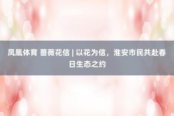 凤凰体育 蔷薇花信 | 以花为信，淮安市民共赴春日生态之约