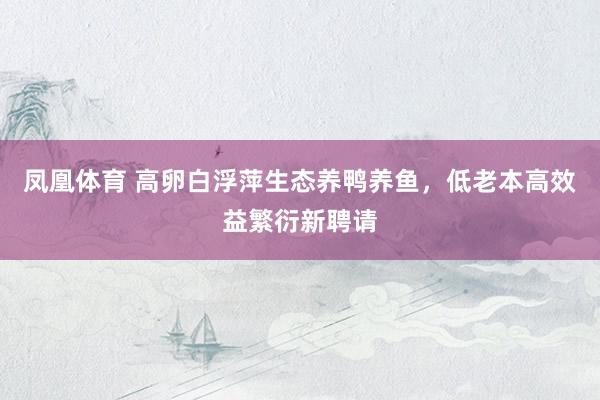 凤凰体育 高卵白浮萍生态养鸭养鱼，低老本高效益繁衍新聘请