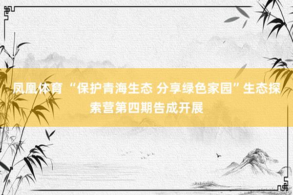 凤凰体育 “保护青海生态 分享绿色家园”生态探索营第四期告成开展