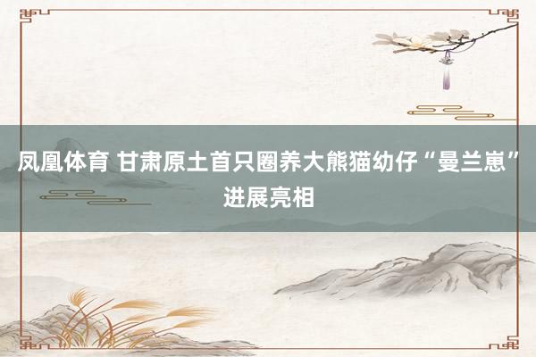 凤凰体育 甘肃原土首只圈养大熊猫幼仔“曼兰崽”进展亮相