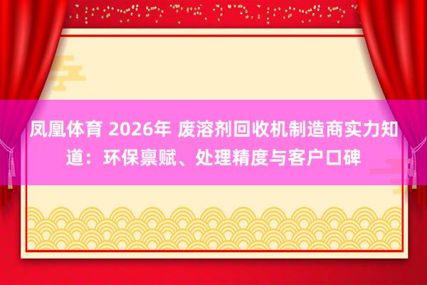 凤凰体育 2026年 废溶剂回收机制造商实力知道：环保禀赋、处理精度与客户口碑