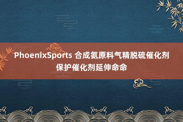 PhoenixSports 合成氨原料气精脱硫催化剂保护催化剂延伸命命