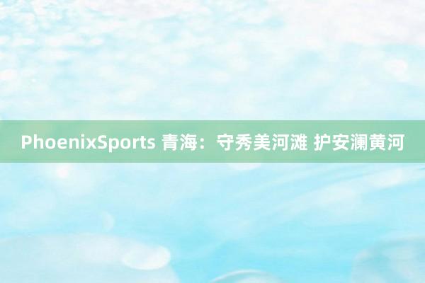 PhoenixSports 青海：守秀美河滩 护安澜黄河